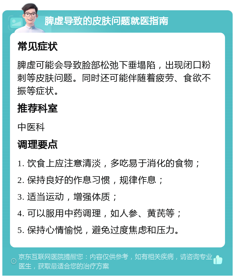 脾虚导致的皮肤问题就医指南 常见症状 脾虚可能会导致脸部松弛下垂塌陷，出现闭口粉刺等皮肤问题。同时还可能伴随着疲劳、食欲不振等症状。 推荐科室 中医科 调理要点 1. 饮食上应注意清淡，多吃易于消化的食物； 2. 保持良好的作息习惯，规律作息； 3. 适当运动，增强体质； 4. 可以服用中药调理，如人参、黄芪等； 5. 保持心情愉悦，避免过度焦虑和压力。