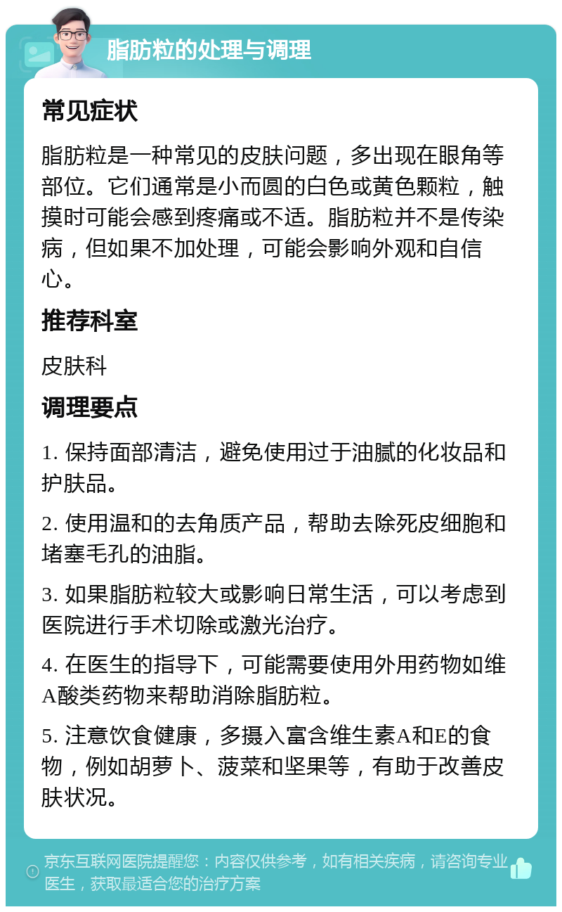 脂肪粒的处理与调理 常见症状 脂肪粒是一种常见的皮肤问题，多出现在眼角等部位。它们通常是小而圆的白色或黄色颗粒，触摸时可能会感到疼痛或不适。脂肪粒并不是传染病，但如果不加处理，可能会影响外观和自信心。 推荐科室 皮肤科 调理要点 1. 保持面部清洁，避免使用过于油腻的化妆品和护肤品。 2. 使用温和的去角质产品，帮助去除死皮细胞和堵塞毛孔的油脂。 3. 如果脂肪粒较大或影响日常生活，可以考虑到医院进行手术切除或激光治疗。 4. 在医生的指导下，可能需要使用外用药物如维A酸类药物来帮助消除脂肪粒。 5. 注意饮食健康，多摄入富含维生素A和E的食物，例如胡萝卜、菠菜和坚果等，有助于改善皮肤状况。