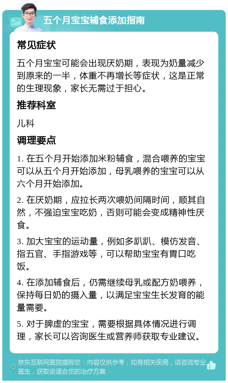 五个月宝宝辅食添加指南 常见症状 五个月宝宝可能会出现厌奶期，表现为奶量减少到原来的一半，体重不再增长等症状，这是正常的生理现象，家长无需过于担心。 推荐科室 儿科 调理要点 1. 在五个月开始添加米粉辅食，混合喂养的宝宝可以从五个月开始添加，母乳喂养的宝宝可以从六个月开始添加。 2. 在厌奶期，应拉长两次喂奶间隔时间，顺其自然，不强迫宝宝吃奶，否则可能会变成精神性厌食。 3. 加大宝宝的运动量，例如多趴趴、模仿发音、指五官、手指游戏等，可以帮助宝宝有胃口吃饭。 4. 在添加辅食后，仍需继续母乳或配方奶喂养，保持每日奶的摄入量，以满足宝宝生长发育的能量需要。 5. 对于脾虚的宝宝，需要根据具体情况进行调理，家长可以咨询医生或营养师获取专业建议。