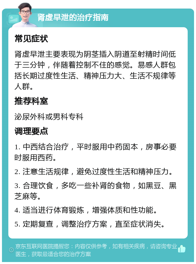 肾虚早泄的治疗指南 常见症状 肾虚早泄主要表现为阴茎插入阴道至射精时间低于三分钟，伴随着控制不住的感觉。易感人群包括长期过度性生活、精神压力大、生活不规律等人群。 推荐科室 泌尿外科或男科专科 调理要点 1. 中西结合治疗，平时服用中药固本，房事必要时服用西药。 2. 注意生活规律，避免过度性生活和精神压力。 3. 合理饮食，多吃一些补肾的食物，如黑豆、黑芝麻等。 4. 适当进行体育锻炼，增强体质和性功能。 5. 定期复查，调整治疗方案，直至症状消失。