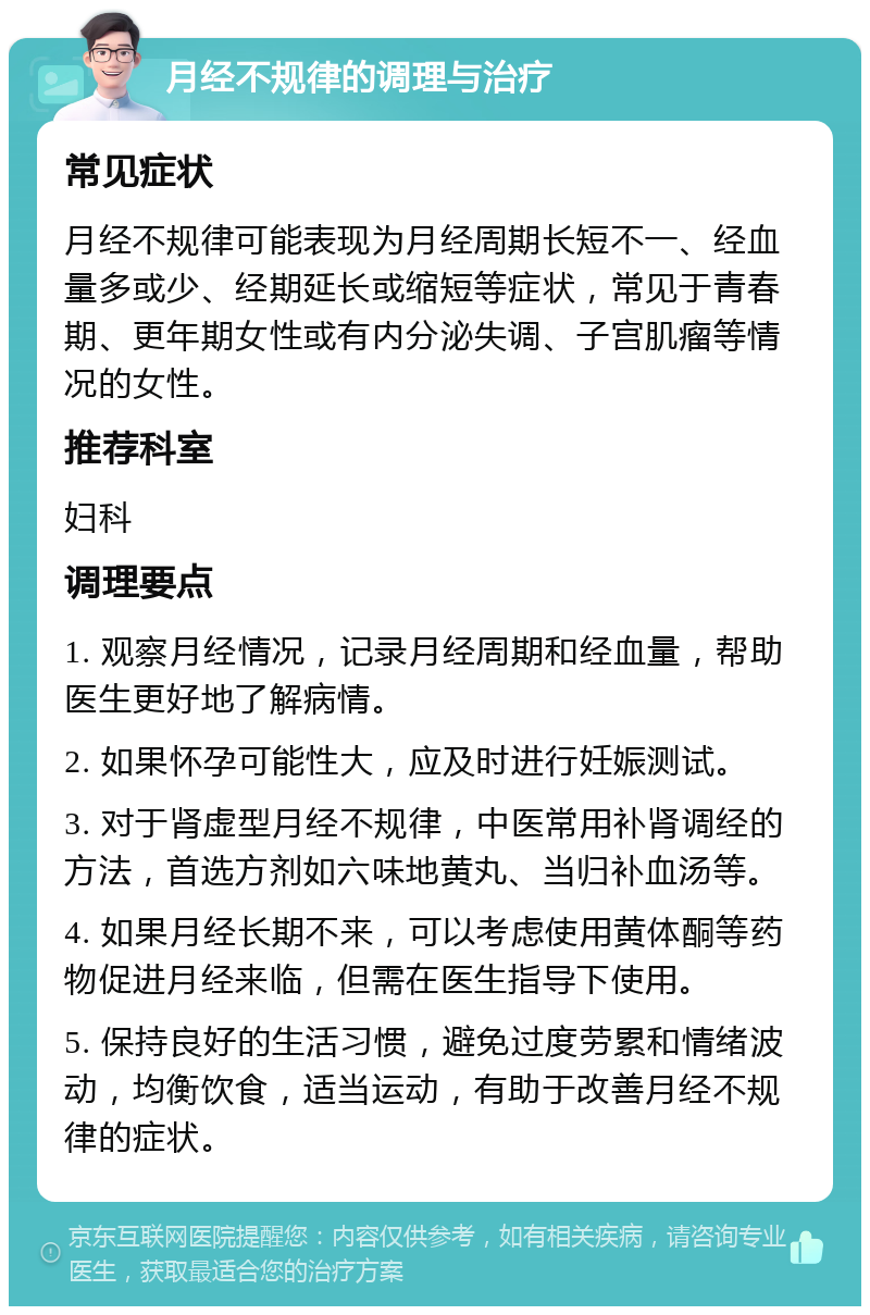 月经不规律的调理与治疗 常见症状 月经不规律可能表现为月经周期长短不一、经血量多或少、经期延长或缩短等症状，常见于青春期、更年期女性或有内分泌失调、子宫肌瘤等情况的女性。 推荐科室 妇科 调理要点 1. 观察月经情况，记录月经周期和经血量，帮助医生更好地了解病情。 2. 如果怀孕可能性大，应及时进行妊娠测试。 3. 对于肾虚型月经不规律，中医常用补肾调经的方法，首选方剂如六味地黄丸、当归补血汤等。 4. 如果月经长期不来，可以考虑使用黄体酮等药物促进月经来临，但需在医生指导下使用。 5. 保持良好的生活习惯，避免过度劳累和情绪波动，均衡饮食，适当运动，有助于改善月经不规律的症状。