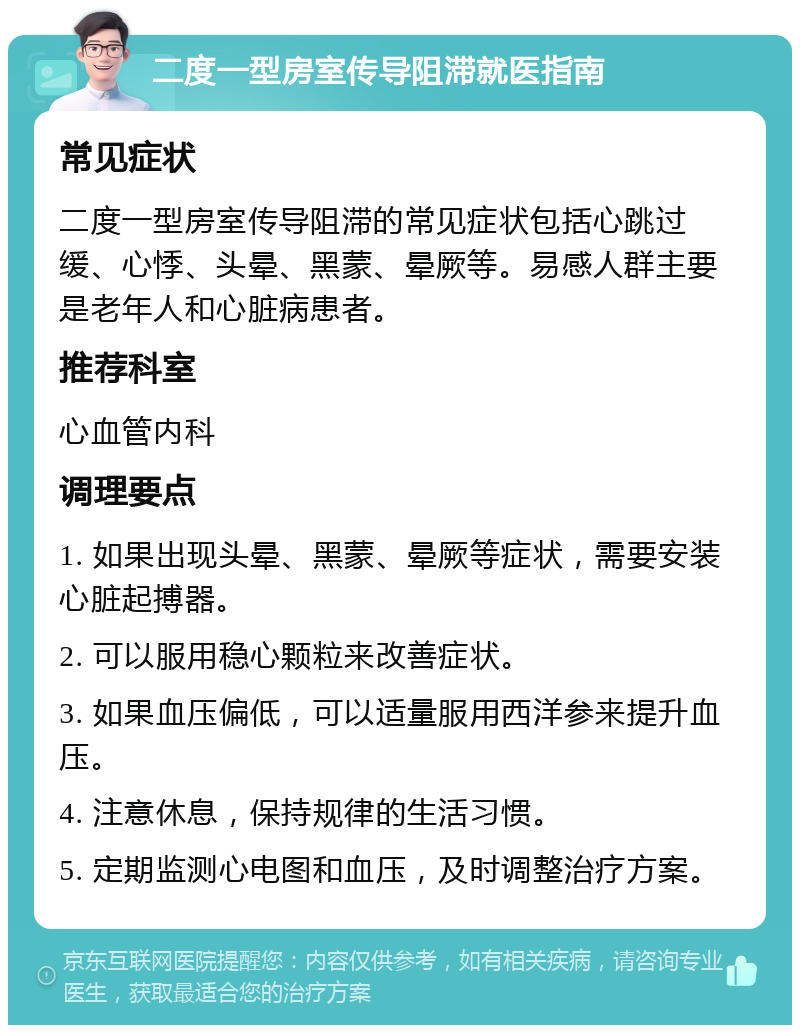 二度一型房室传导阻滞就医指南 常见症状 二度一型房室传导阻滞的常见症状包括心跳过缓、心悸、头晕、黑蒙、晕厥等。易感人群主要是老年人和心脏病患者。 推荐科室 心血管内科 调理要点 1. 如果出现头晕、黑蒙、晕厥等症状，需要安装心脏起搏器。 2. 可以服用稳心颗粒来改善症状。 3. 如果血压偏低，可以适量服用西洋参来提升血压。 4. 注意休息，保持规律的生活习惯。 5. 定期监测心电图和血压，及时调整治疗方案。