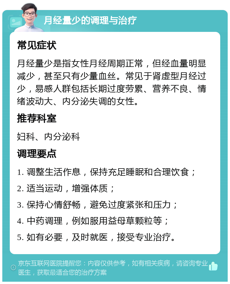 月经量少的调理与治疗 常见症状 月经量少是指女性月经周期正常，但经血量明显减少，甚至只有少量血丝。常见于肾虚型月经过少，易感人群包括长期过度劳累、营养不良、情绪波动大、内分泌失调的女性。 推荐科室 妇科、内分泌科 调理要点 1. 调整生活作息，保持充足睡眠和合理饮食； 2. 适当运动，增强体质； 3. 保持心情舒畅，避免过度紧张和压力； 4. 中药调理，例如服用益母草颗粒等； 5. 如有必要，及时就医，接受专业治疗。