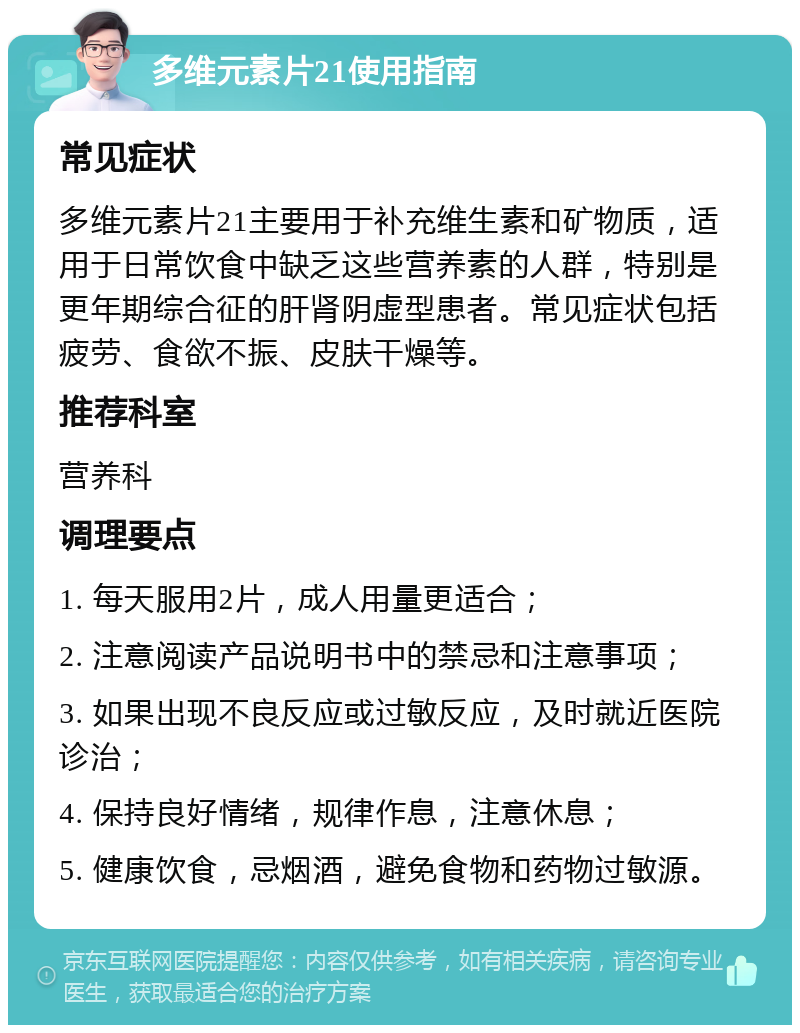 多维元素片21使用指南 常见症状 多维元素片21主要用于补充维生素和矿物质，适用于日常饮食中缺乏这些营养素的人群，特别是更年期综合征的肝肾阴虚型患者。常见症状包括疲劳、食欲不振、皮肤干燥等。 推荐科室 营养科 调理要点 1. 每天服用2片，成人用量更适合； 2. 注意阅读产品说明书中的禁忌和注意事项； 3. 如果出现不良反应或过敏反应，及时就近医院诊治； 4. 保持良好情绪，规律作息，注意休息； 5. 健康饮食，忌烟酒，避免食物和药物过敏源。