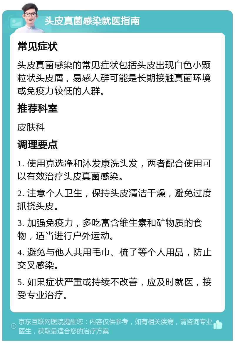 头皮真菌感染就医指南 常见症状 头皮真菌感染的常见症状包括头皮出现白色小颗粒状头皮屑，易感人群可能是长期接触真菌环境或免疫力较低的人群。 推荐科室 皮肤科 调理要点 1. 使用克选净和沐发康洗头发，两者配合使用可以有效治疗头皮真菌感染。 2. 注意个人卫生，保持头皮清洁干燥，避免过度抓挠头皮。 3. 加强免疫力，多吃富含维生素和矿物质的食物，适当进行户外运动。 4. 避免与他人共用毛巾、梳子等个人用品，防止交叉感染。 5. 如果症状严重或持续不改善，应及时就医，接受专业治疗。