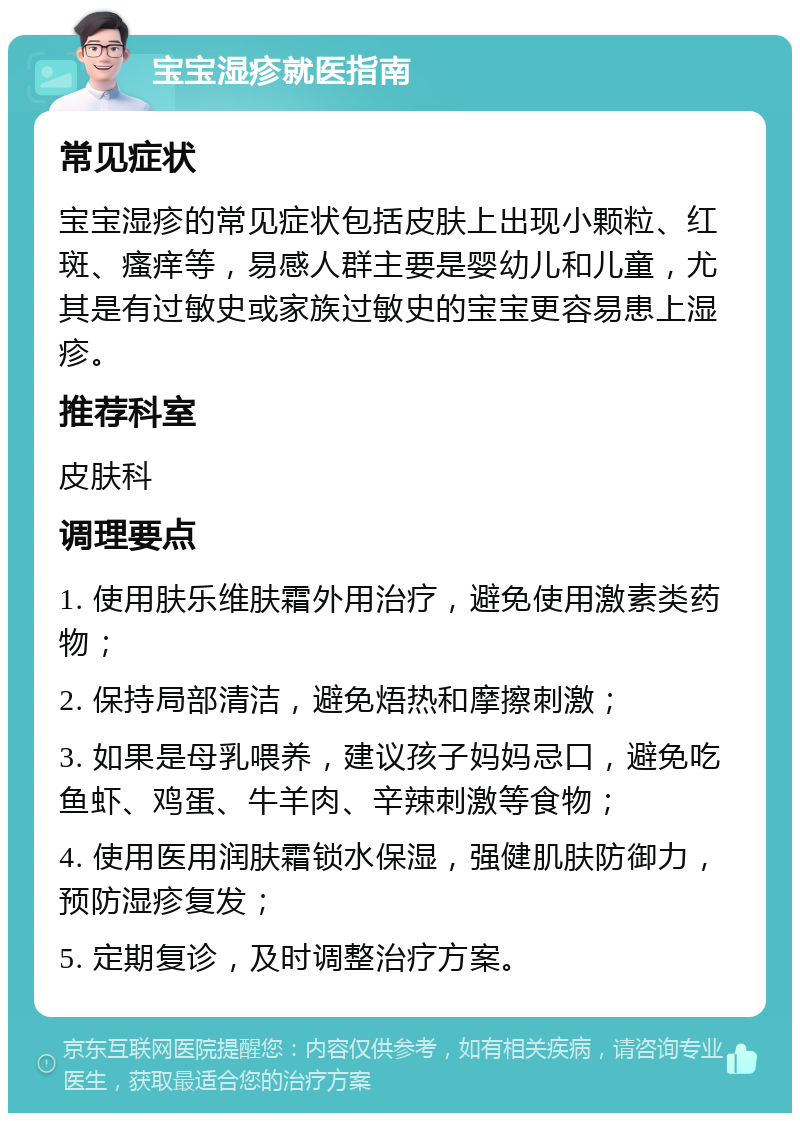 宝宝湿疹就医指南 常见症状 宝宝湿疹的常见症状包括皮肤上出现小颗粒、红斑、瘙痒等，易感人群主要是婴幼儿和儿童，尤其是有过敏史或家族过敏史的宝宝更容易患上湿疹。 推荐科室 皮肤科 调理要点 1. 使用肤乐维肤霜外用治疗，避免使用激素类药物； 2. 保持局部清洁，避免焐热和摩擦刺激； 3. 如果是母乳喂养，建议孩子妈妈忌口，避免吃鱼虾、鸡蛋、牛羊肉、辛辣刺激等食物； 4. 使用医用润肤霜锁水保湿，强健肌肤防御力，预防湿疹复发； 5. 定期复诊，及时调整治疗方案。