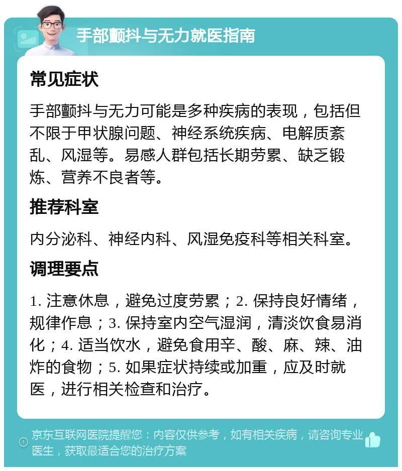 手部颤抖与无力就医指南 常见症状 手部颤抖与无力可能是多种疾病的表现，包括但不限于甲状腺问题、神经系统疾病、电解质紊乱、风湿等。易感人群包括长期劳累、缺乏锻炼、营养不良者等。 推荐科室 内分泌科、神经内科、风湿免疫科等相关科室。 调理要点 1. 注意休息，避免过度劳累；2. 保持良好情绪，规律作息；3. 保持室内空气湿润，清淡饮食易消化；4. 适当饮水，避免食用辛、酸、麻、辣、油炸的食物；5. 如果症状持续或加重，应及时就医，进行相关检查和治疗。