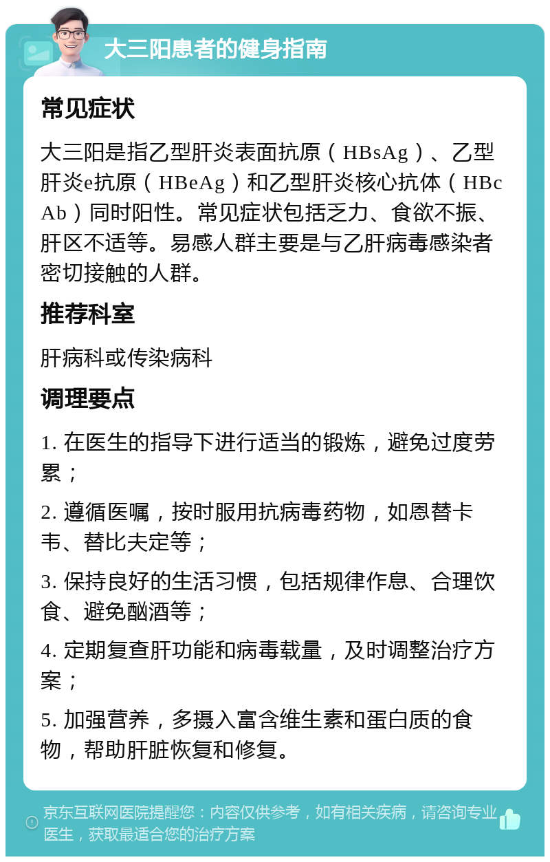 大三阳患者的健身指南 常见症状 大三阳是指乙型肝炎表面抗原（HBsAg）、乙型肝炎e抗原（HBeAg）和乙型肝炎核心抗体（HBcAb）同时阳性。常见症状包括乏力、食欲不振、肝区不适等。易感人群主要是与乙肝病毒感染者密切接触的人群。 推荐科室 肝病科或传染病科 调理要点 1. 在医生的指导下进行适当的锻炼，避免过度劳累； 2. 遵循医嘱，按时服用抗病毒药物，如恩替卡韦、替比夫定等； 3. 保持良好的生活习惯，包括规律作息、合理饮食、避免酗酒等； 4. 定期复查肝功能和病毒载量，及时调整治疗方案； 5. 加强营养，多摄入富含维生素和蛋白质的食物，帮助肝脏恢复和修复。