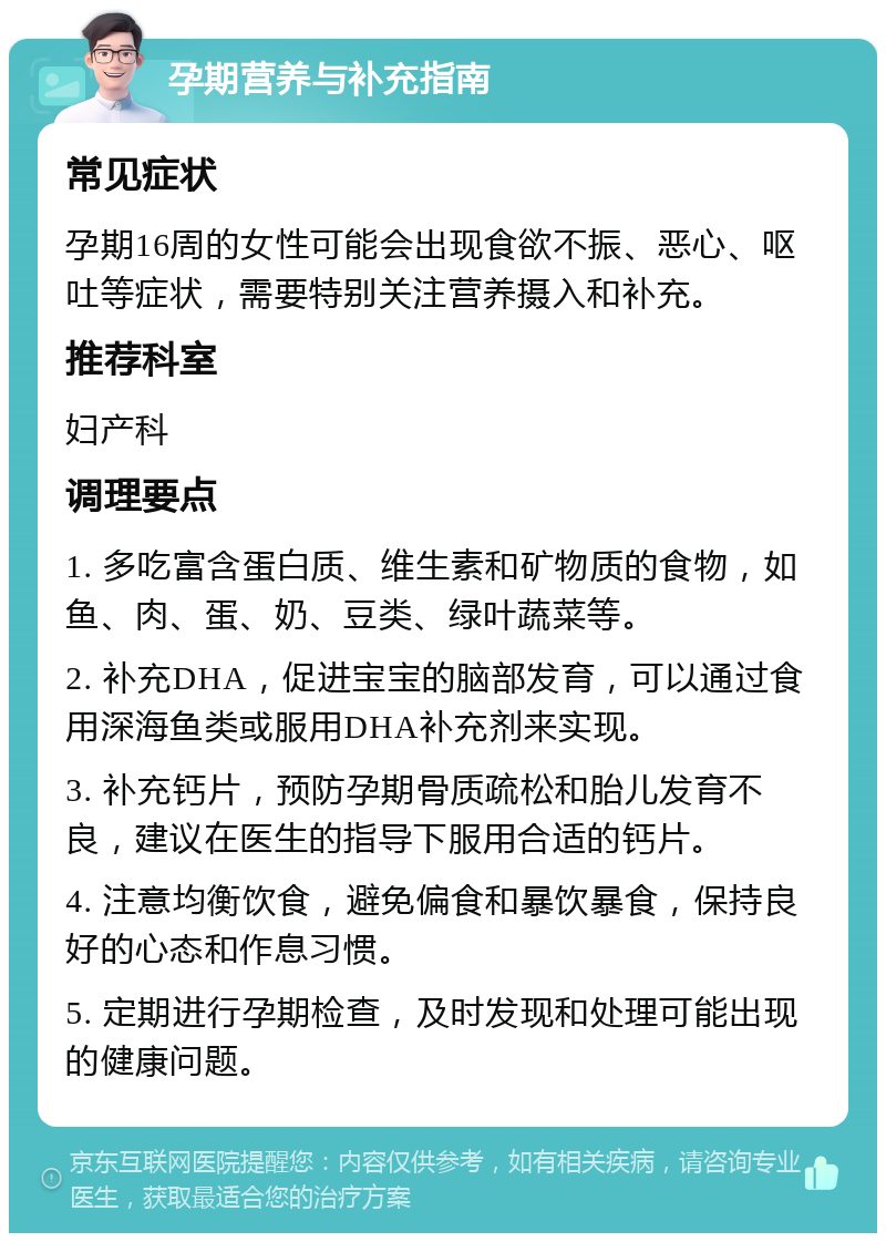 孕期营养与补充指南 常见症状 孕期16周的女性可能会出现食欲不振、恶心、呕吐等症状，需要特别关注营养摄入和补充。 推荐科室 妇产科 调理要点 1. 多吃富含蛋白质、维生素和矿物质的食物，如鱼、肉、蛋、奶、豆类、绿叶蔬菜等。 2. 补充DHA，促进宝宝的脑部发育，可以通过食用深海鱼类或服用DHA补充剂来实现。 3. 补充钙片，预防孕期骨质疏松和胎儿发育不良，建议在医生的指导下服用合适的钙片。 4. 注意均衡饮食，避免偏食和暴饮暴食，保持良好的心态和作息习惯。 5. 定期进行孕期检查，及时发现和处理可能出现的健康问题。