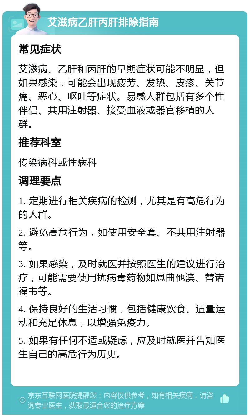 艾滋病乙肝丙肝排除指南 常见症状 艾滋病、乙肝和丙肝的早期症状可能不明显，但如果感染，可能会出现疲劳、发热、皮疹、关节痛、恶心、呕吐等症状。易感人群包括有多个性伴侣、共用注射器、接受血液或器官移植的人群。 推荐科室 传染病科或性病科 调理要点 1. 定期进行相关疾病的检测，尤其是有高危行为的人群。 2. 避免高危行为，如使用安全套、不共用注射器等。 3. 如果感染，及时就医并按照医生的建议进行治疗，可能需要使用抗病毒药物如恩曲他滨、替诺福韦等。 4. 保持良好的生活习惯，包括健康饮食、适量运动和充足休息，以增强免疫力。 5. 如果有任何不适或疑虑，应及时就医并告知医生自己的高危行为历史。