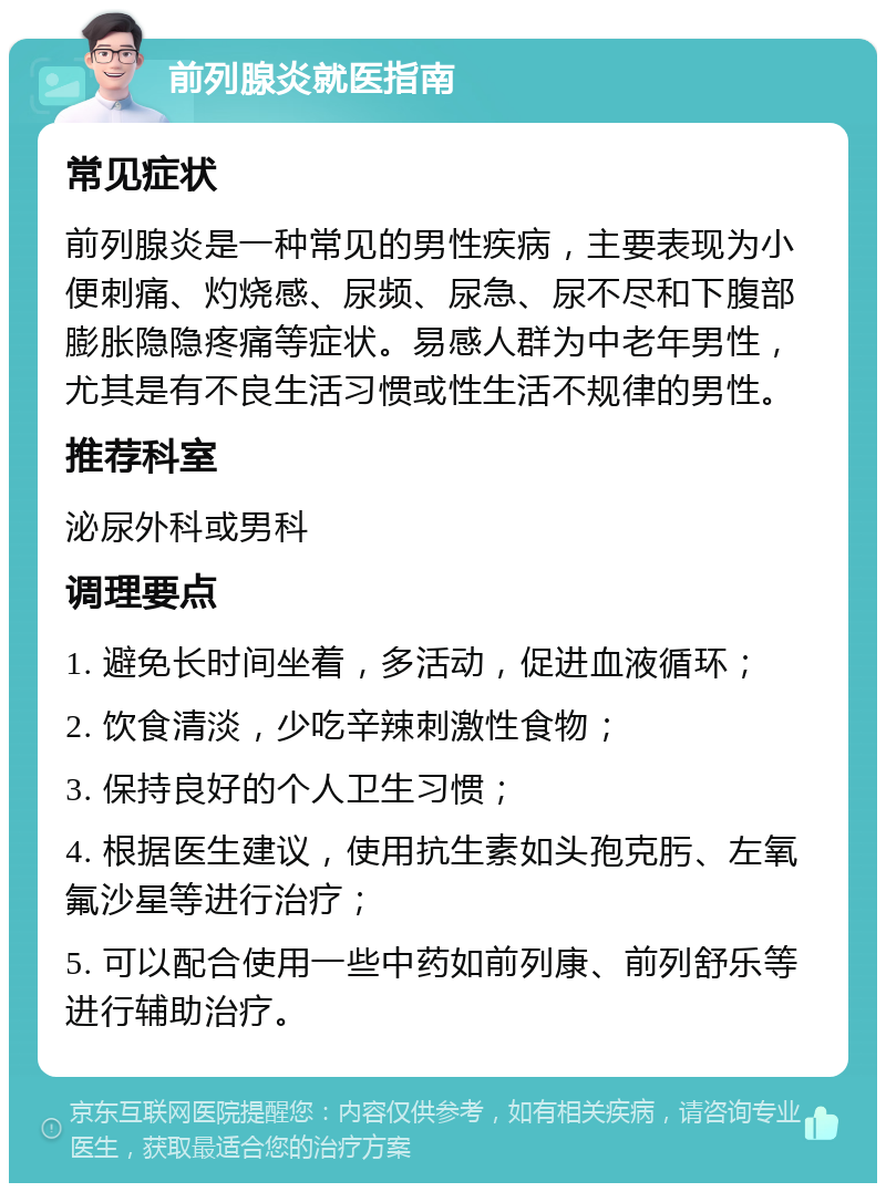 前列腺炎就医指南 常见症状 前列腺炎是一种常见的男性疾病，主要表现为小便刺痛、灼烧感、尿频、尿急、尿不尽和下腹部膨胀隐隐疼痛等症状。易感人群为中老年男性，尤其是有不良生活习惯或性生活不规律的男性。 推荐科室 泌尿外科或男科 调理要点 1. 避免长时间坐着，多活动，促进血液循环； 2. 饮食清淡，少吃辛辣刺激性食物； 3. 保持良好的个人卫生习惯； 4. 根据医生建议，使用抗生素如头孢克肟、左氧氟沙星等进行治疗； 5. 可以配合使用一些中药如前列康、前列舒乐等进行辅助治疗。