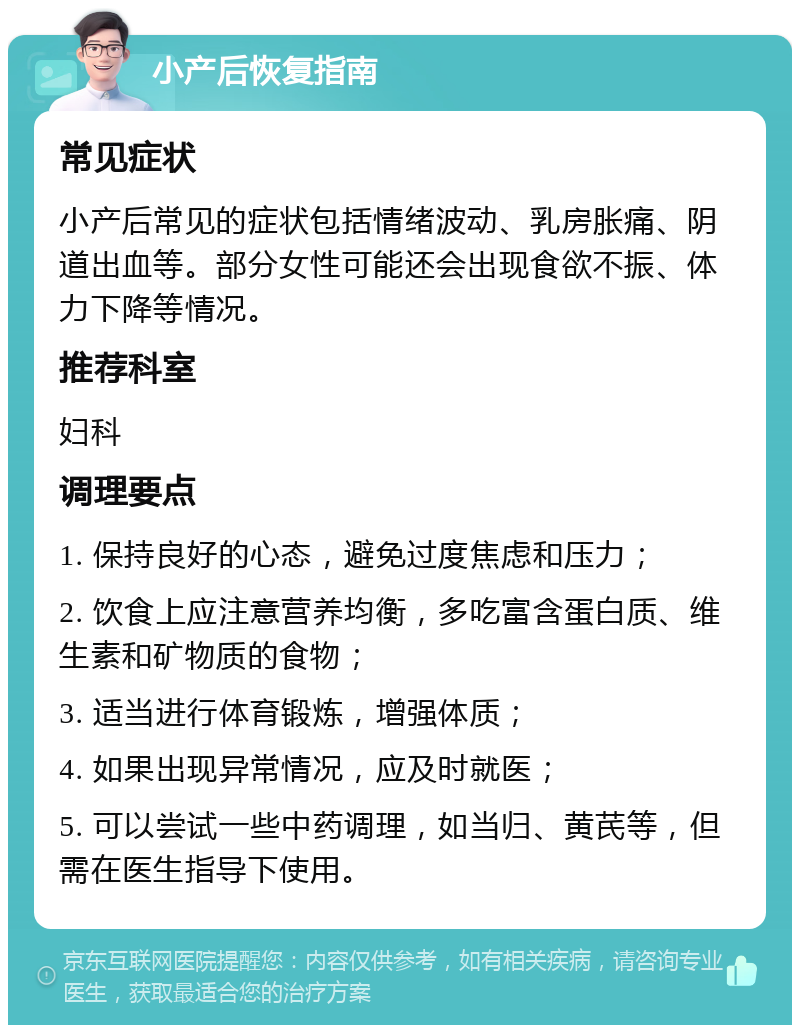 小产后恢复指南 常见症状 小产后常见的症状包括情绪波动、乳房胀痛、阴道出血等。部分女性可能还会出现食欲不振、体力下降等情况。 推荐科室 妇科 调理要点 1. 保持良好的心态，避免过度焦虑和压力； 2. 饮食上应注意营养均衡，多吃富含蛋白质、维生素和矿物质的食物； 3. 适当进行体育锻炼，增强体质； 4. 如果出现异常情况，应及时就医； 5. 可以尝试一些中药调理，如当归、黄芪等，但需在医生指导下使用。