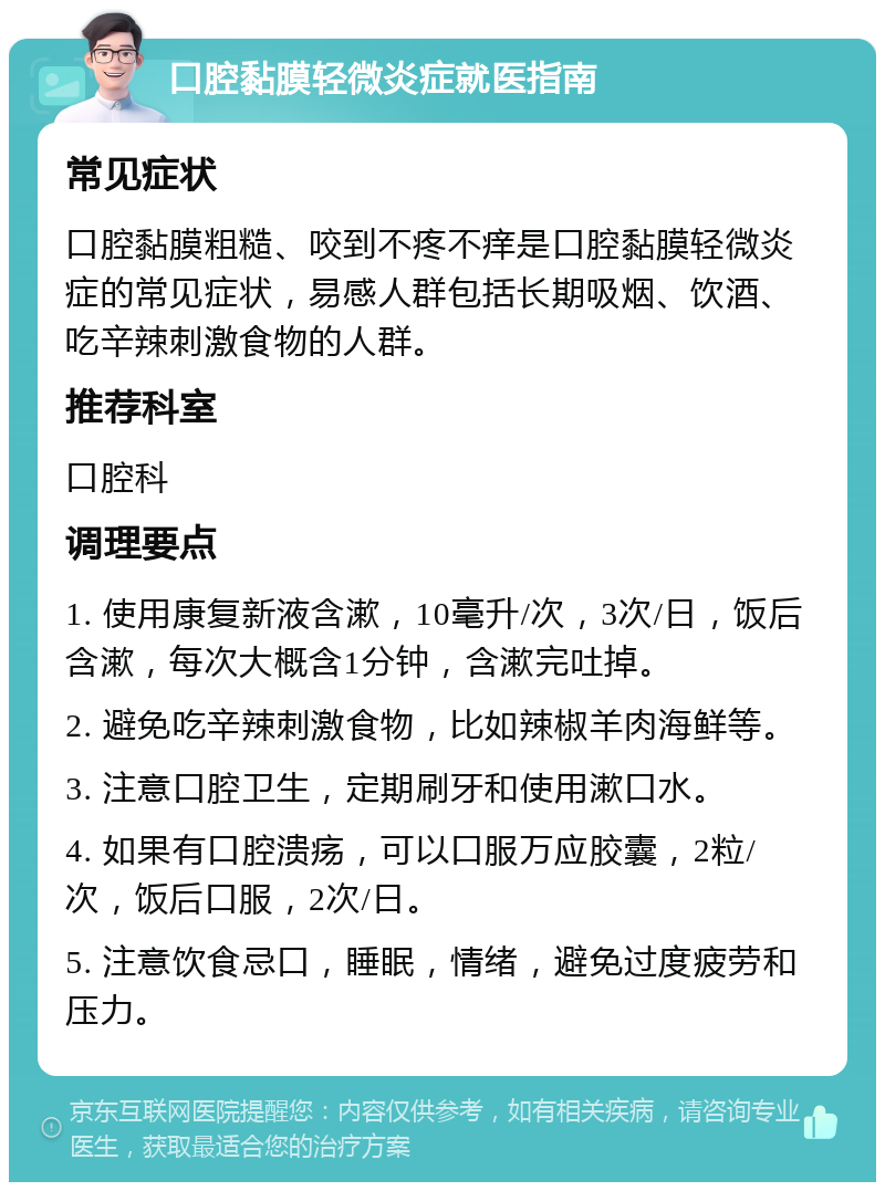 口腔黏膜轻微炎症就医指南 常见症状 口腔黏膜粗糙、咬到不疼不痒是口腔黏膜轻微炎症的常见症状，易感人群包括长期吸烟、饮酒、吃辛辣刺激食物的人群。 推荐科室 口腔科 调理要点 1. 使用康复新液含漱，10毫升/次，3次/日，饭后含漱，每次大概含1分钟，含漱完吐掉。 2. 避免吃辛辣刺激食物，比如辣椒羊肉海鲜等。 3. 注意口腔卫生，定期刷牙和使用漱口水。 4. 如果有口腔溃疡，可以口服万应胶囊，2粒/次，饭后口服，2次/日。 5. 注意饮食忌口，睡眠，情绪，避免过度疲劳和压力。