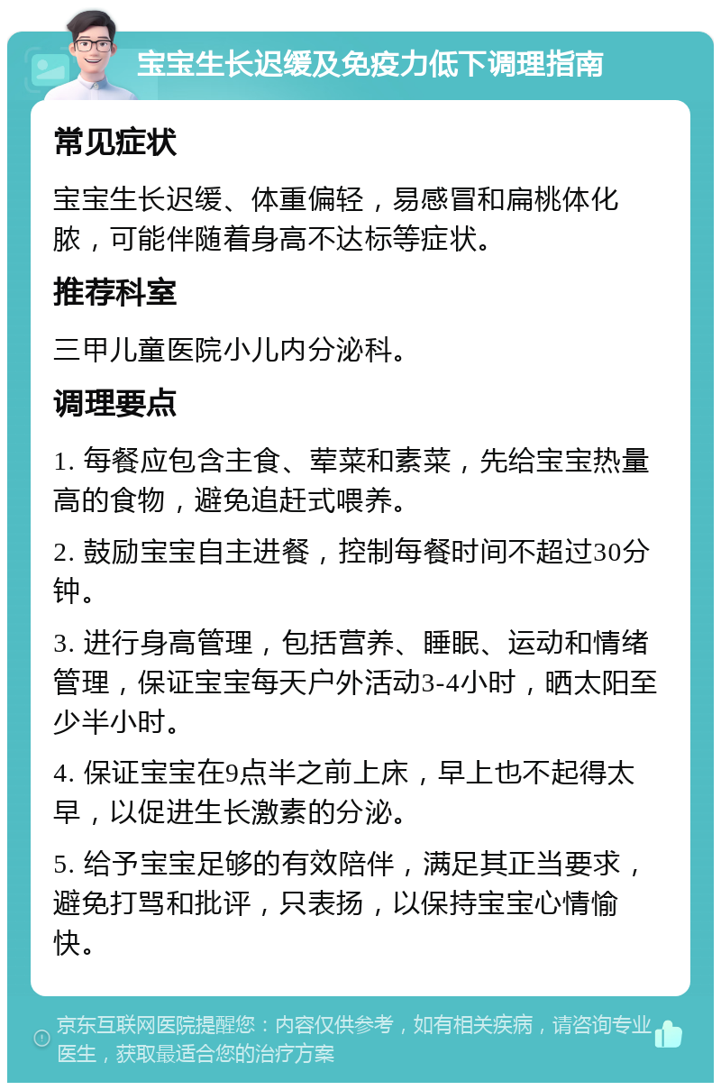 宝宝生长迟缓及免疫力低下调理指南 常见症状 宝宝生长迟缓、体重偏轻，易感冒和扁桃体化脓，可能伴随着身高不达标等症状。 推荐科室 三甲儿童医院小儿内分泌科。 调理要点 1. 每餐应包含主食、荤菜和素菜，先给宝宝热量高的食物，避免追赶式喂养。 2. 鼓励宝宝自主进餐，控制每餐时间不超过30分钟。 3. 进行身高管理，包括营养、睡眠、运动和情绪管理，保证宝宝每天户外活动3-4小时，晒太阳至少半小时。 4. 保证宝宝在9点半之前上床，早上也不起得太早，以促进生长激素的分泌。 5. 给予宝宝足够的有效陪伴，满足其正当要求，避免打骂和批评，只表扬，以保持宝宝心情愉快。