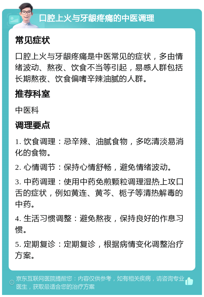 口腔上火与牙龈疼痛的中医调理 常见症状 口腔上火与牙龈疼痛是中医常见的症状，多由情绪波动、熬夜、饮食不当等引起，易感人群包括长期熬夜、饮食偏嗜辛辣油腻的人群。 推荐科室 中医科 调理要点 1. 饮食调理：忌辛辣、油腻食物，多吃清淡易消化的食物。 2. 心情调节：保持心情舒畅，避免情绪波动。 3. 中药调理：使用中药免煎颗粒调理湿热上攻口舌的症状，例如黄连、黄芩、栀子等清热解毒的中药。 4. 生活习惯调整：避免熬夜，保持良好的作息习惯。 5. 定期复诊：定期复诊，根据病情变化调整治疗方案。