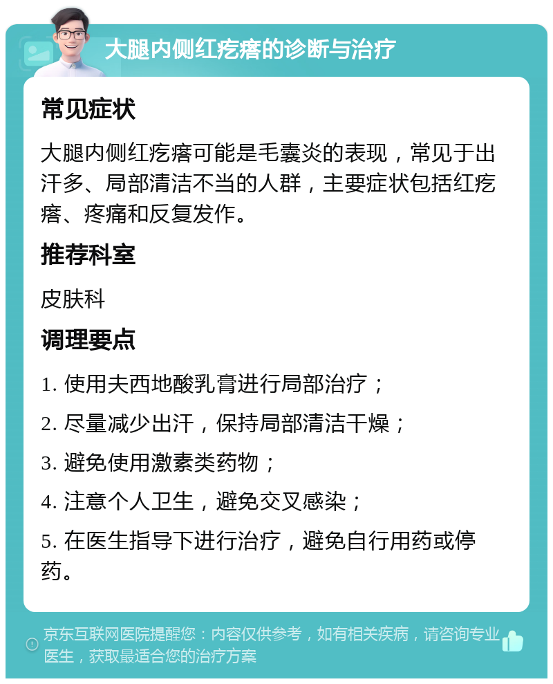 大腿内侧红疙瘩的诊断与治疗 常见症状 大腿内侧红疙瘩可能是毛囊炎的表现，常见于出汗多、局部清洁不当的人群，主要症状包括红疙瘩、疼痛和反复发作。 推荐科室 皮肤科 调理要点 1. 使用夫西地酸乳膏进行局部治疗； 2. 尽量减少出汗，保持局部清洁干燥； 3. 避免使用激素类药物； 4. 注意个人卫生，避免交叉感染； 5. 在医生指导下进行治疗，避免自行用药或停药。