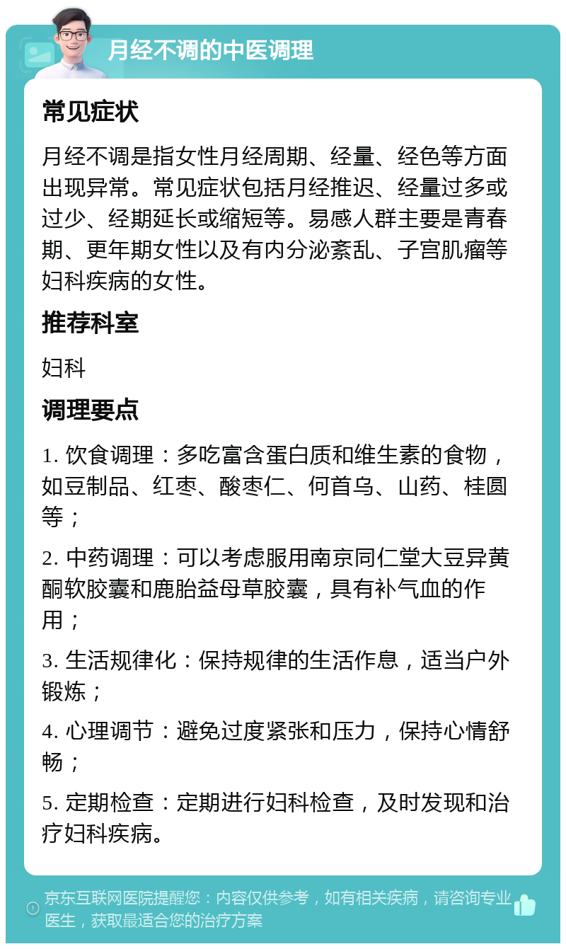 月经不调的中医调理 常见症状 月经不调是指女性月经周期、经量、经色等方面出现异常。常见症状包括月经推迟、经量过多或过少、经期延长或缩短等。易感人群主要是青春期、更年期女性以及有内分泌紊乱、子宫肌瘤等妇科疾病的女性。 推荐科室 妇科 调理要点 1. 饮食调理：多吃富含蛋白质和维生素的食物，如豆制品、红枣、酸枣仁、何首乌、山药、桂圆等； 2. 中药调理：可以考虑服用南京同仁堂大豆异黄酮软胶囊和鹿胎益母草胶囊，具有补气血的作用； 3. 生活规律化：保持规律的生活作息，适当户外锻炼； 4. 心理调节：避免过度紧张和压力，保持心情舒畅； 5. 定期检查：定期进行妇科检查，及时发现和治疗妇科疾病。