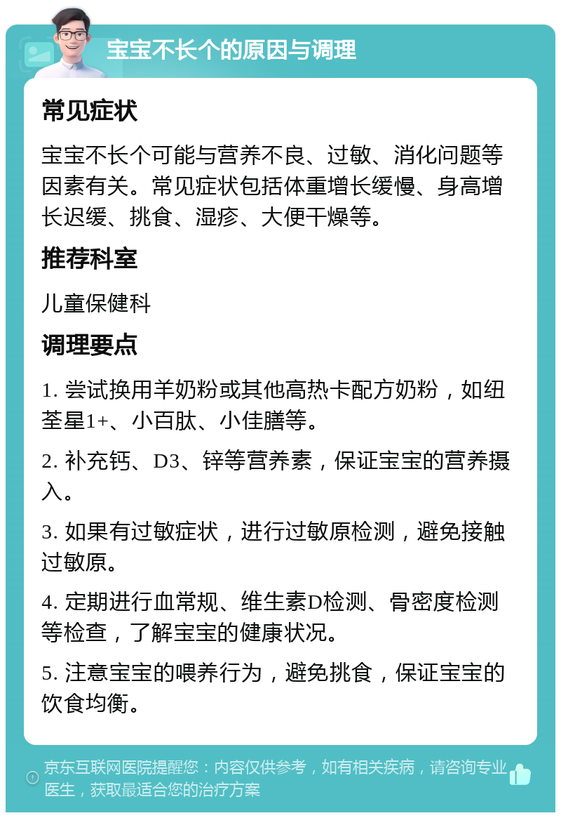 宝宝不长个的原因与调理 常见症状 宝宝不长个可能与营养不良、过敏、消化问题等因素有关。常见症状包括体重增长缓慢、身高增长迟缓、挑食、湿疹、大便干燥等。 推荐科室 儿童保健科 调理要点 1. 尝试换用羊奶粉或其他高热卡配方奶粉，如纽荃星1+、小百肽、小佳膳等。 2. 补充钙、D3、锌等营养素，保证宝宝的营养摄入。 3. 如果有过敏症状，进行过敏原检测，避免接触过敏原。 4. 定期进行血常规、维生素D检测、骨密度检测等检查，了解宝宝的健康状况。 5. 注意宝宝的喂养行为，避免挑食，保证宝宝的饮食均衡。