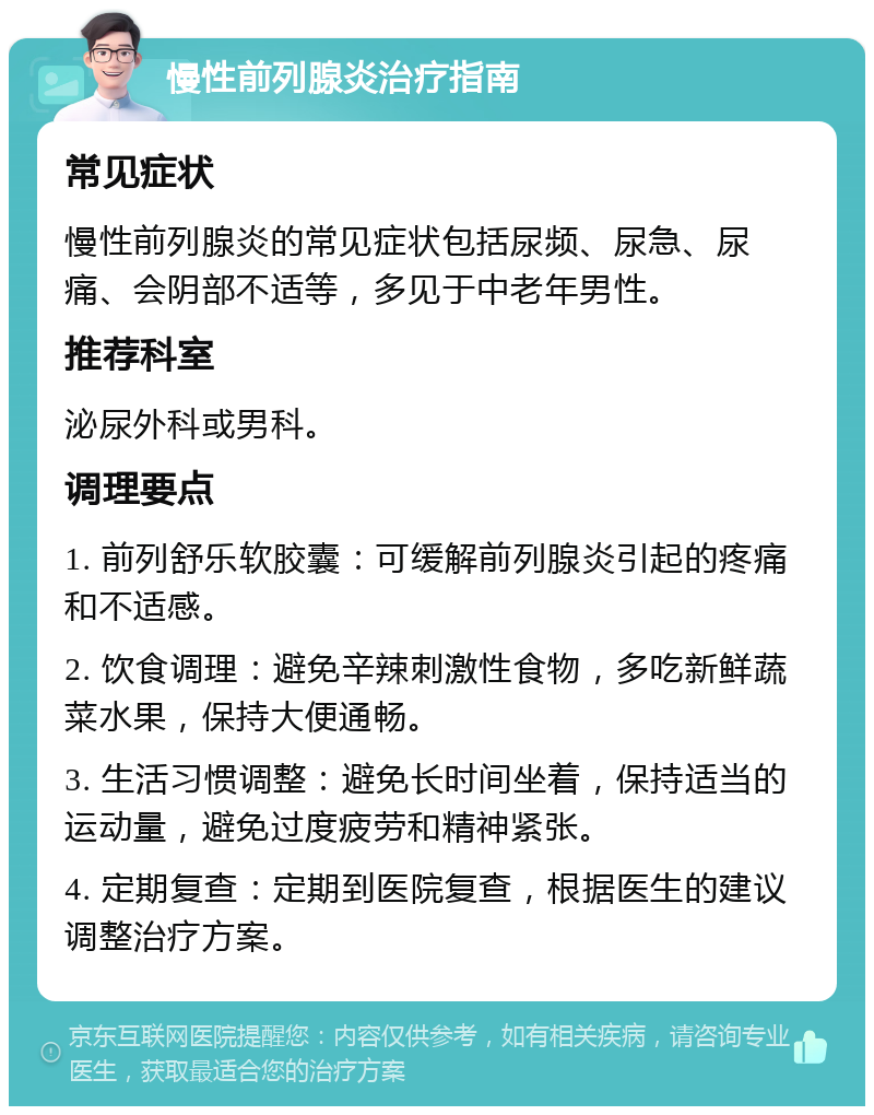 慢性前列腺炎治疗指南 常见症状 慢性前列腺炎的常见症状包括尿频、尿急、尿痛、会阴部不适等，多见于中老年男性。 推荐科室 泌尿外科或男科。 调理要点 1. 前列舒乐软胶囊：可缓解前列腺炎引起的疼痛和不适感。 2. 饮食调理：避免辛辣刺激性食物，多吃新鲜蔬菜水果，保持大便通畅。 3. 生活习惯调整：避免长时间坐着，保持适当的运动量，避免过度疲劳和精神紧张。 4. 定期复查：定期到医院复查，根据医生的建议调整治疗方案。