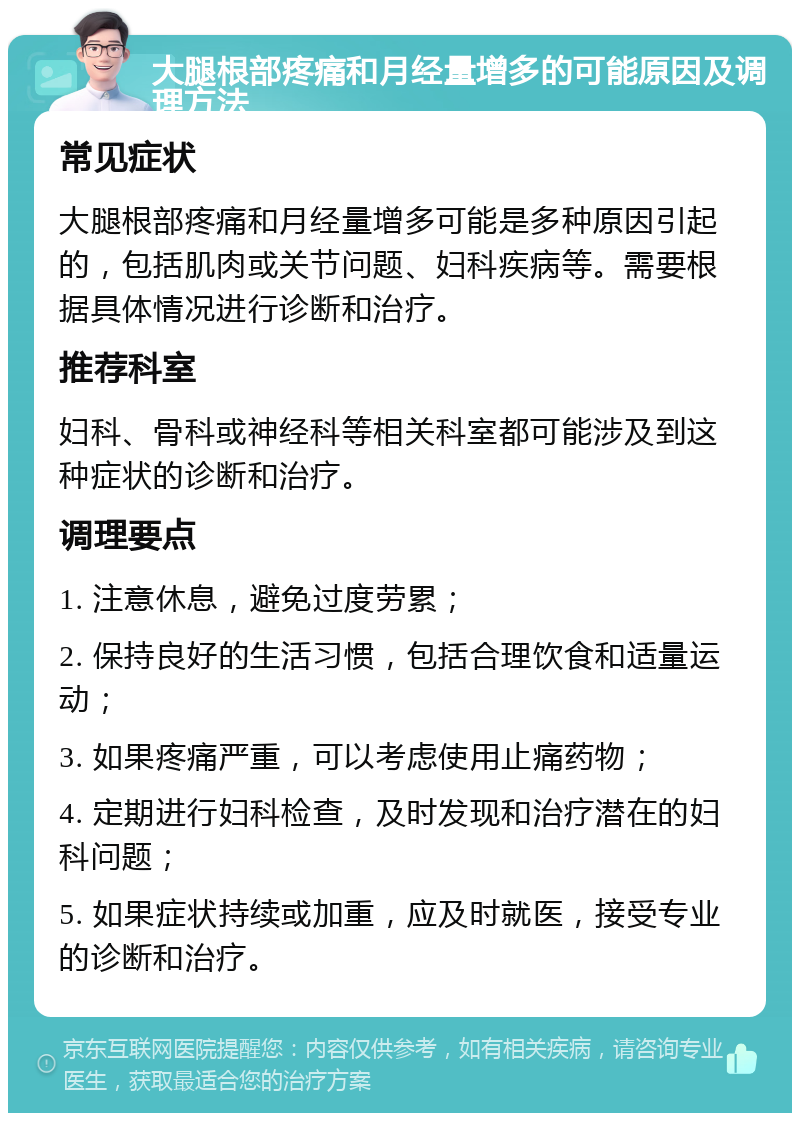 大腿根部疼痛和月经量增多的可能原因及调理方法 常见症状 大腿根部疼痛和月经量增多可能是多种原因引起的，包括肌肉或关节问题、妇科疾病等。需要根据具体情况进行诊断和治疗。 推荐科室 妇科、骨科或神经科等相关科室都可能涉及到这种症状的诊断和治疗。 调理要点 1. 注意休息，避免过度劳累； 2. 保持良好的生活习惯，包括合理饮食和适量运动； 3. 如果疼痛严重，可以考虑使用止痛药物； 4. 定期进行妇科检查，及时发现和治疗潜在的妇科问题； 5. 如果症状持续或加重，应及时就医，接受专业的诊断和治疗。