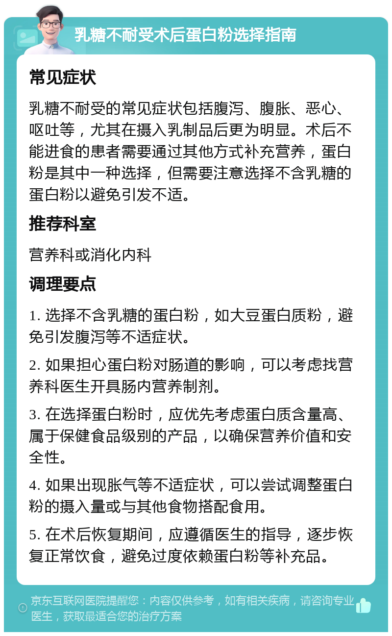 乳糖不耐受术后蛋白粉选择指南 常见症状 乳糖不耐受的常见症状包括腹泻、腹胀、恶心、呕吐等，尤其在摄入乳制品后更为明显。术后不能进食的患者需要通过其他方式补充营养，蛋白粉是其中一种选择，但需要注意选择不含乳糖的蛋白粉以避免引发不适。 推荐科室 营养科或消化内科 调理要点 1. 选择不含乳糖的蛋白粉，如大豆蛋白质粉，避免引发腹泻等不适症状。 2. 如果担心蛋白粉对肠道的影响，可以考虑找营养科医生开具肠内营养制剂。 3. 在选择蛋白粉时，应优先考虑蛋白质含量高、属于保健食品级别的产品，以确保营养价值和安全性。 4. 如果出现胀气等不适症状，可以尝试调整蛋白粉的摄入量或与其他食物搭配食用。 5. 在术后恢复期间，应遵循医生的指导，逐步恢复正常饮食，避免过度依赖蛋白粉等补充品。