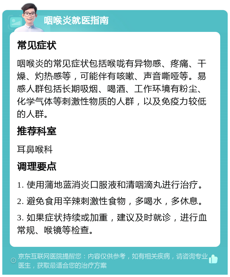 咽喉炎就医指南 常见症状 咽喉炎的常见症状包括喉咙有异物感、疼痛、干燥、灼热感等，可能伴有咳嗽、声音嘶哑等。易感人群包括长期吸烟、喝酒、工作环境有粉尘、化学气体等刺激性物质的人群，以及免疫力较低的人群。 推荐科室 耳鼻喉科 调理要点 1. 使用蒲地蓝消炎口服液和清咽滴丸进行治疗。 2. 避免食用辛辣刺激性食物，多喝水，多休息。 3. 如果症状持续或加重，建议及时就诊，进行血常规、喉镜等检查。