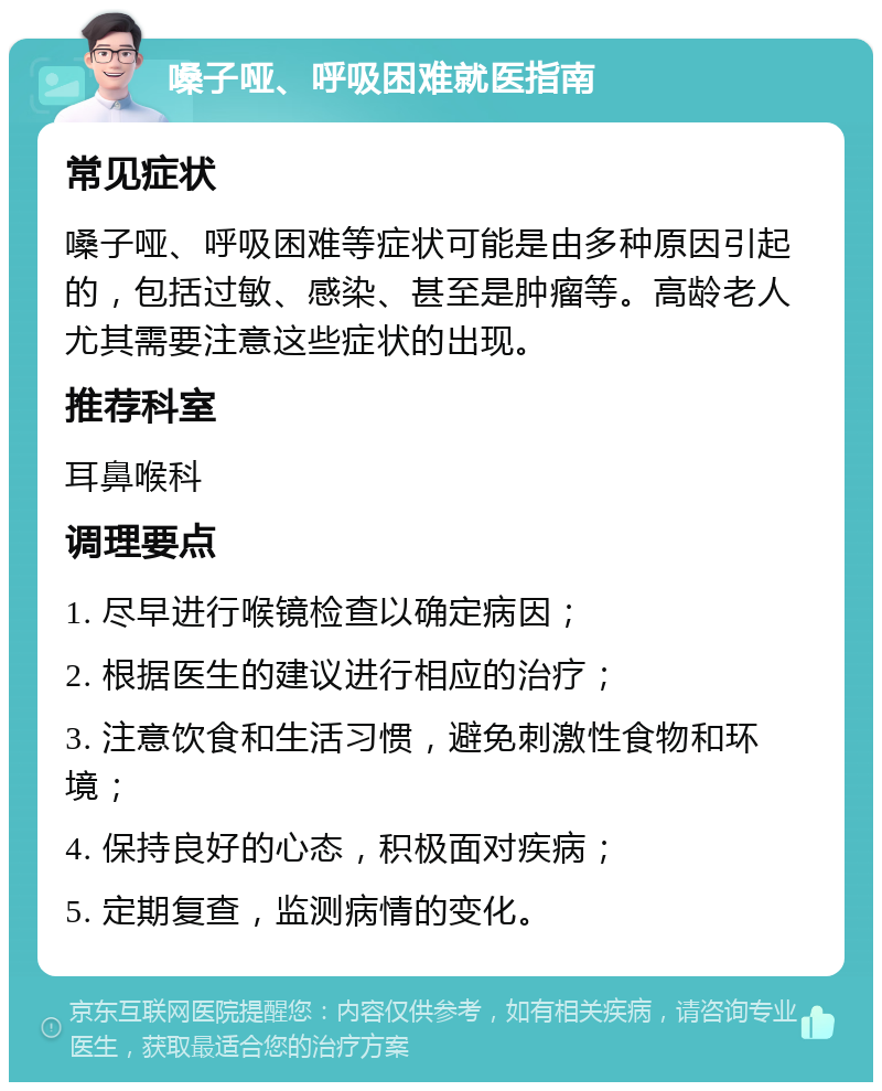 嗓子哑、呼吸困难就医指南 常见症状 嗓子哑、呼吸困难等症状可能是由多种原因引起的，包括过敏、感染、甚至是肿瘤等。高龄老人尤其需要注意这些症状的出现。 推荐科室 耳鼻喉科 调理要点 1. 尽早进行喉镜检查以确定病因； 2. 根据医生的建议进行相应的治疗； 3. 注意饮食和生活习惯，避免刺激性食物和环境； 4. 保持良好的心态，积极面对疾病； 5. 定期复查，监测病情的变化。