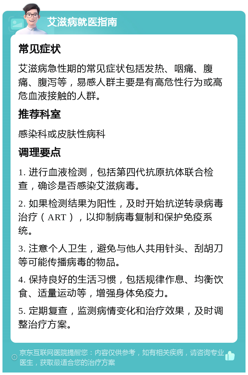 艾滋病就医指南 常见症状 艾滋病急性期的常见症状包括发热、咽痛、腹痛、腹泻等，易感人群主要是有高危性行为或高危血液接触的人群。 推荐科室 感染科或皮肤性病科 调理要点 1. 进行血液检测，包括第四代抗原抗体联合检查，确诊是否感染艾滋病毒。 2. 如果检测结果为阳性，及时开始抗逆转录病毒治疗（ART），以抑制病毒复制和保护免疫系统。 3. 注意个人卫生，避免与他人共用针头、刮胡刀等可能传播病毒的物品。 4. 保持良好的生活习惯，包括规律作息、均衡饮食、适量运动等，增强身体免疫力。 5. 定期复查，监测病情变化和治疗效果，及时调整治疗方案。