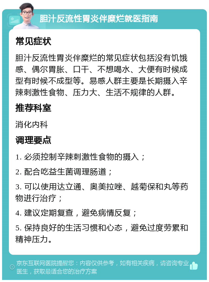 胆汁反流性胃炎伴糜烂就医指南 常见症状 胆汁反流性胃炎伴糜烂的常见症状包括没有饥饿感、偶尔胃胀、口干、不想喝水、大便有时候成型有时候不成型等。易感人群主要是长期摄入辛辣刺激性食物、压力大、生活不规律的人群。 推荐科室 消化内科 调理要点 1. 必须控制辛辣刺激性食物的摄入； 2. 配合吃益生菌调理肠道； 3. 可以使用达立通、奥美拉唑、越菊保和丸等药物进行治疗； 4. 建议定期复查，避免病情反复； 5. 保持良好的生活习惯和心态，避免过度劳累和精神压力。