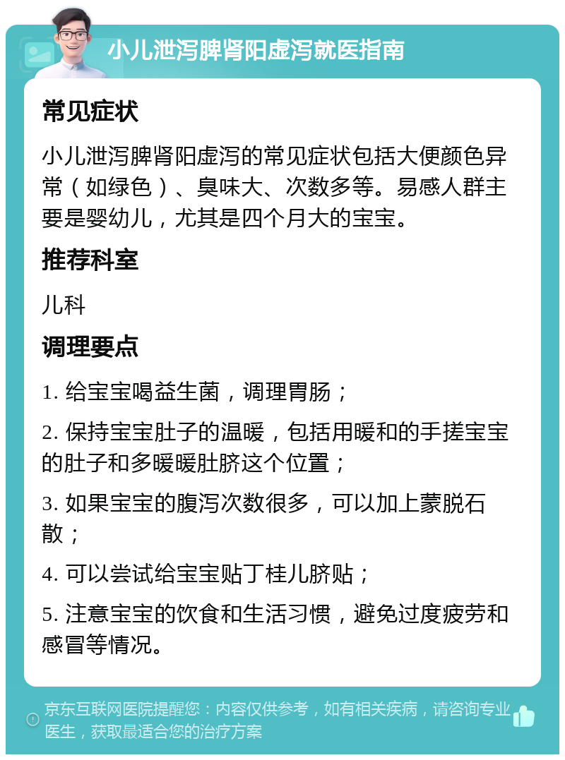 小儿泄泻脾肾阳虚泻就医指南 常见症状 小儿泄泻脾肾阳虚泻的常见症状包括大便颜色异常（如绿色）、臭味大、次数多等。易感人群主要是婴幼儿，尤其是四个月大的宝宝。 推荐科室 儿科 调理要点 1. 给宝宝喝益生菌，调理胃肠； 2. 保持宝宝肚子的温暖，包括用暖和的手搓宝宝的肚子和多暖暖肚脐这个位置； 3. 如果宝宝的腹泻次数很多，可以加上蒙脱石散； 4. 可以尝试给宝宝贴丁桂儿脐贴； 5. 注意宝宝的饮食和生活习惯，避免过度疲劳和感冒等情况。