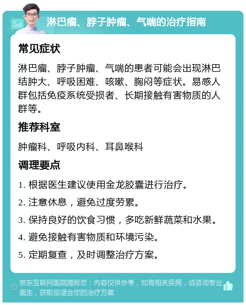 淋巴瘤、脖子肿瘤、气喘的治疗指南 常见症状 淋巴瘤、脖子肿瘤、气喘的患者可能会出现淋巴结肿大、呼吸困难、咳嗽、胸闷等症状。易感人群包括免疫系统受损者、长期接触有害物质的人群等。 推荐科室 肿瘤科、呼吸内科、耳鼻喉科 调理要点 1. 根据医生建议使用金龙胶囊进行治疗。 2. 注意休息，避免过度劳累。 3. 保持良好的饮食习惯，多吃新鲜蔬菜和水果。 4. 避免接触有害物质和环境污染。 5. 定期复查，及时调整治疗方案。