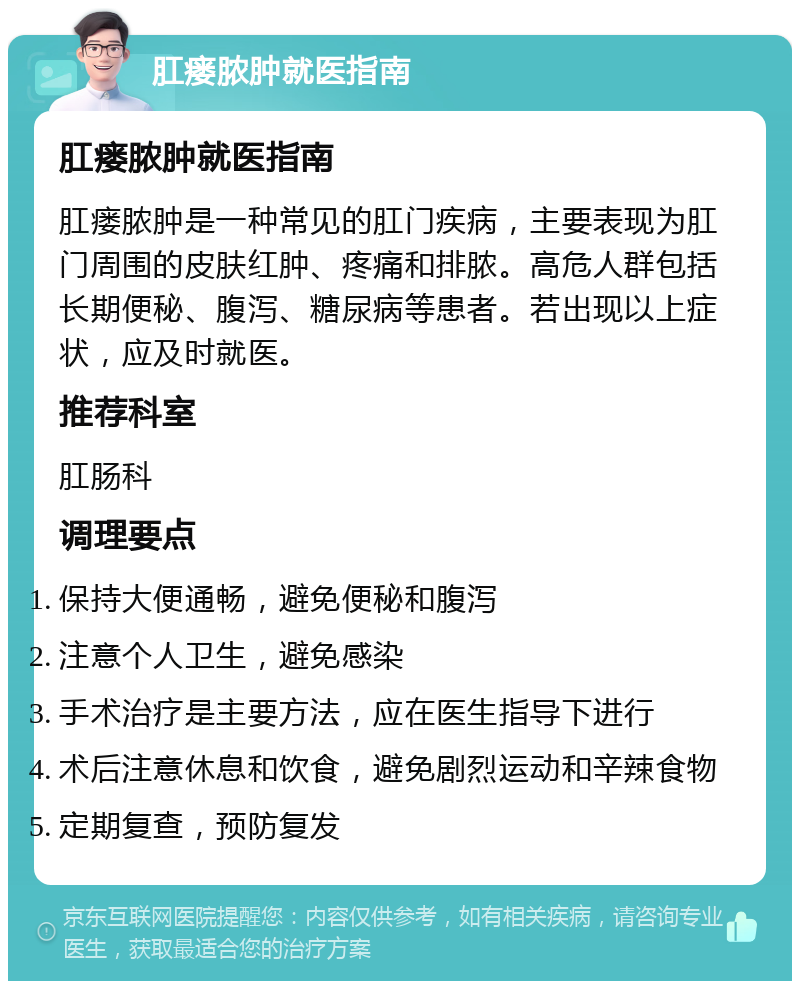 肛瘘脓肿就医指南 肛瘘脓肿就医指南 肛瘘脓肿是一种常见的肛门疾病，主要表现为肛门周围的皮肤红肿、疼痛和排脓。高危人群包括长期便秘、腹泻、糖尿病等患者。若出现以上症状，应及时就医。 推荐科室 肛肠科 调理要点 保持大便通畅，避免便秘和腹泻 注意个人卫生，避免感染 手术治疗是主要方法，应在医生指导下进行 术后注意休息和饮食，避免剧烈运动和辛辣食物 定期复查，预防复发