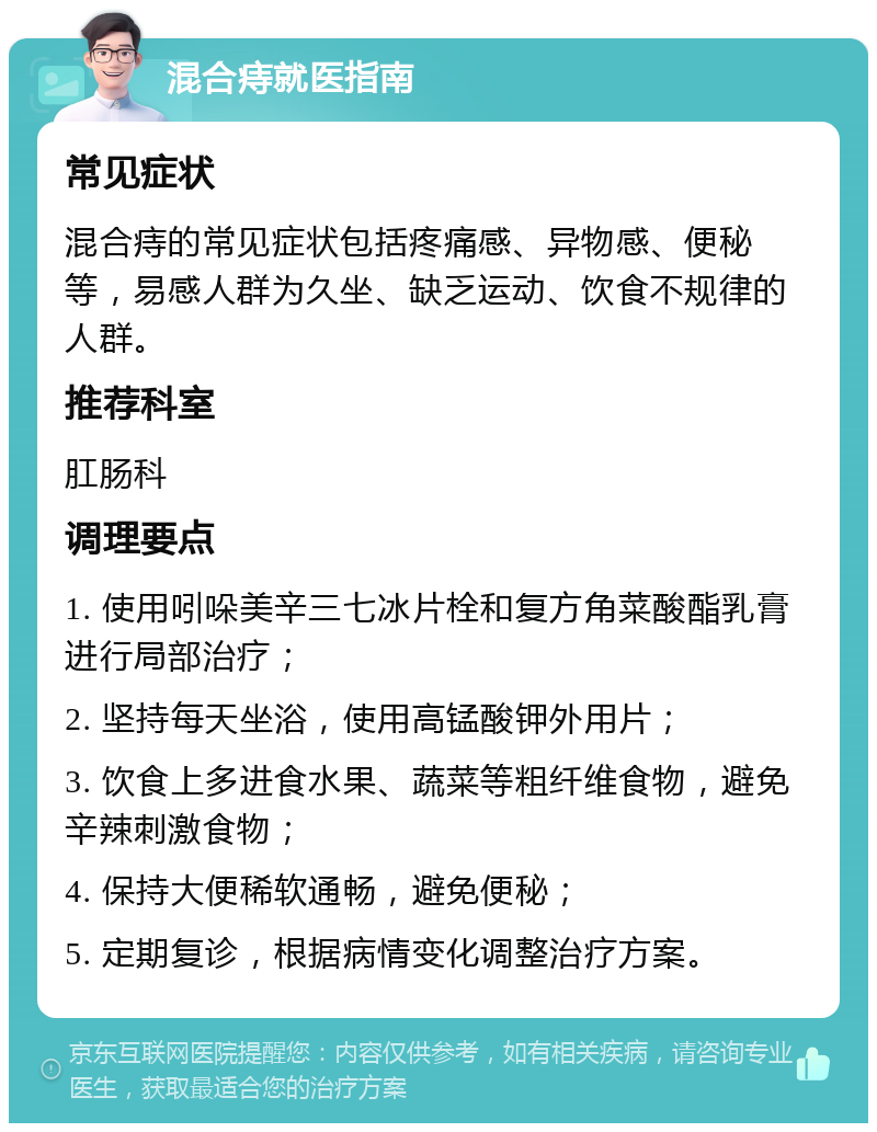 混合痔就医指南 常见症状 混合痔的常见症状包括疼痛感、异物感、便秘等，易感人群为久坐、缺乏运动、饮食不规律的人群。 推荐科室 肛肠科 调理要点 1. 使用吲哚美辛三七冰片栓和复方角菜酸酯乳膏进行局部治疗； 2. 坚持每天坐浴，使用高锰酸钾外用片； 3. 饮食上多进食水果、蔬菜等粗纤维食物，避免辛辣刺激食物； 4. 保持大便稀软通畅，避免便秘； 5. 定期复诊，根据病情变化调整治疗方案。