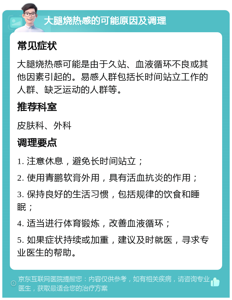 大腿烧热感的可能原因及调理 常见症状 大腿烧热感可能是由于久站、血液循环不良或其他因素引起的。易感人群包括长时间站立工作的人群、缺乏运动的人群等。 推荐科室 皮肤科、外科 调理要点 1. 注意休息，避免长时间站立； 2. 使用青鹏软膏外用，具有活血抗炎的作用； 3. 保持良好的生活习惯，包括规律的饮食和睡眠； 4. 适当进行体育锻炼，改善血液循环； 5. 如果症状持续或加重，建议及时就医，寻求专业医生的帮助。