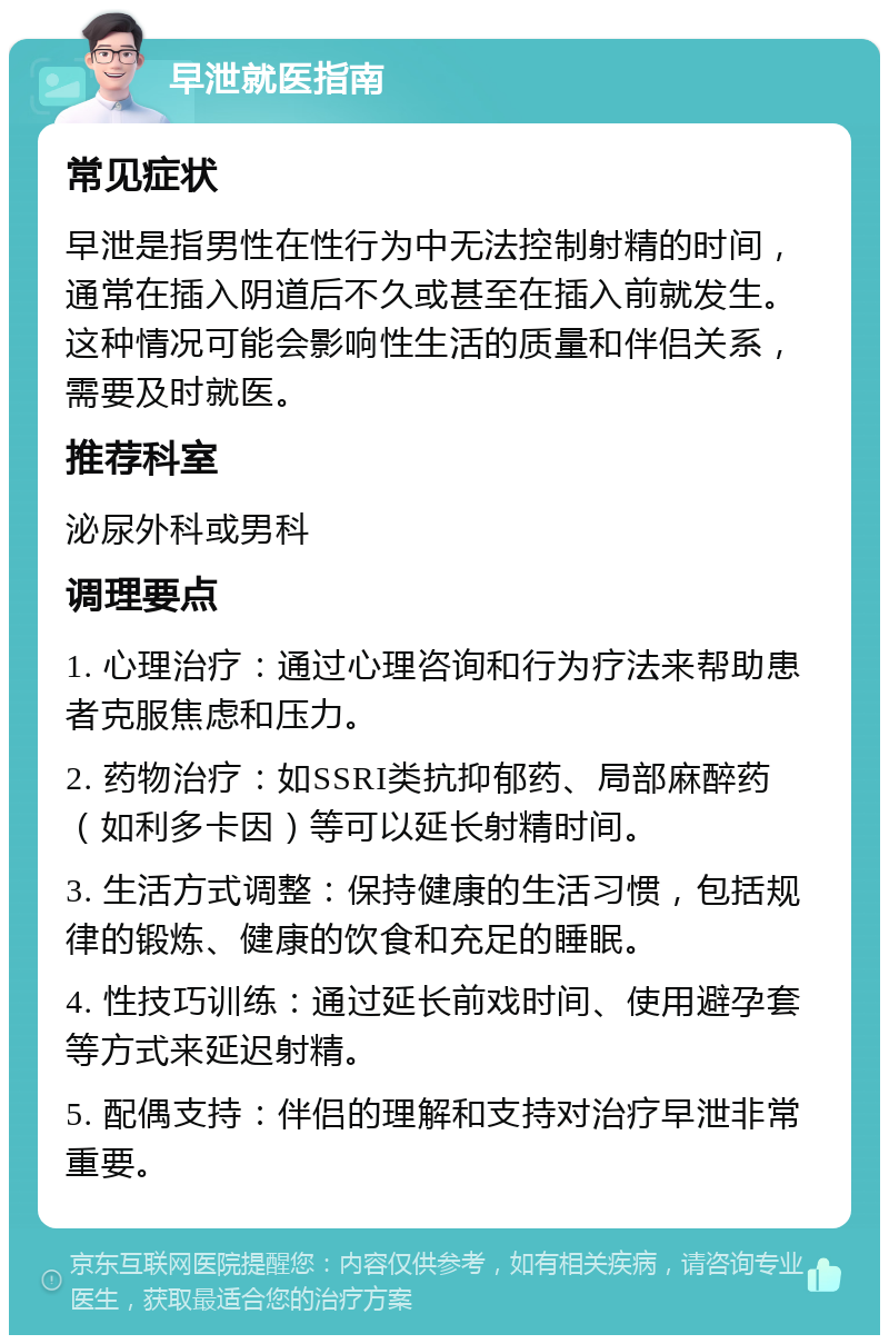 早泄就医指南 常见症状 早泄是指男性在性行为中无法控制射精的时间，通常在插入阴道后不久或甚至在插入前就发生。这种情况可能会影响性生活的质量和伴侣关系，需要及时就医。 推荐科室 泌尿外科或男科 调理要点 1. 心理治疗：通过心理咨询和行为疗法来帮助患者克服焦虑和压力。 2. 药物治疗：如SSRI类抗抑郁药、局部麻醉药（如利多卡因）等可以延长射精时间。 3. 生活方式调整：保持健康的生活习惯，包括规律的锻炼、健康的饮食和充足的睡眠。 4. 性技巧训练：通过延长前戏时间、使用避孕套等方式来延迟射精。 5. 配偶支持：伴侣的理解和支持对治疗早泄非常重要。