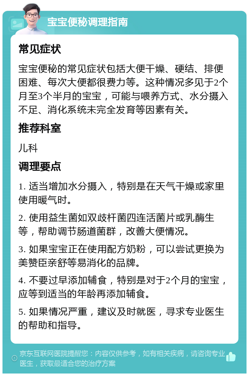 宝宝便秘调理指南 常见症状 宝宝便秘的常见症状包括大便干燥、硬结、排便困难、每次大便都很费力等。这种情况多见于2个月至3个半月的宝宝，可能与喂养方式、水分摄入不足、消化系统未完全发育等因素有关。 推荐科室 儿科 调理要点 1. 适当增加水分摄入，特别是在天气干燥或家里使用暖气时。 2. 使用益生菌如双歧杆菌四连活菌片或乳酶生等，帮助调节肠道菌群，改善大便情况。 3. 如果宝宝正在使用配方奶粉，可以尝试更换为美赞臣亲舒等易消化的品牌。 4. 不要过早添加辅食，特别是对于2个月的宝宝，应等到适当的年龄再添加辅食。 5. 如果情况严重，建议及时就医，寻求专业医生的帮助和指导。