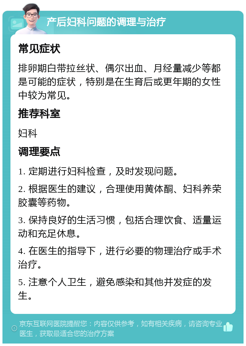 产后妇科问题的调理与治疗 常见症状 排卵期白带拉丝状、偶尔出血、月经量减少等都是可能的症状，特别是在生育后或更年期的女性中较为常见。 推荐科室 妇科 调理要点 1. 定期进行妇科检查，及时发现问题。 2. 根据医生的建议，合理使用黄体酮、妇科养荣胶囊等药物。 3. 保持良好的生活习惯，包括合理饮食、适量运动和充足休息。 4. 在医生的指导下，进行必要的物理治疗或手术治疗。 5. 注意个人卫生，避免感染和其他并发症的发生。