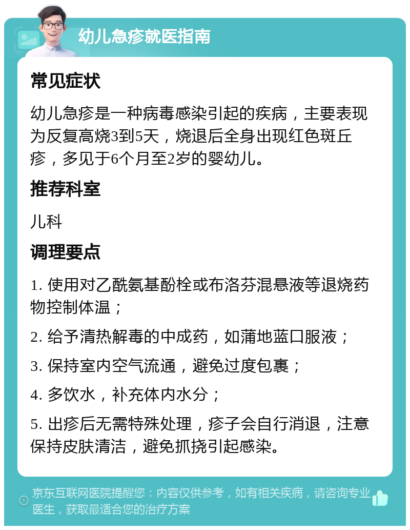 幼儿急疹就医指南 常见症状 幼儿急疹是一种病毒感染引起的疾病，主要表现为反复高烧3到5天，烧退后全身出现红色斑丘疹，多见于6个月至2岁的婴幼儿。 推荐科室 儿科 调理要点 1. 使用对乙酰氨基酚栓或布洛芬混悬液等退烧药物控制体温； 2. 给予清热解毒的中成药，如蒲地蓝口服液； 3. 保持室内空气流通，避免过度包裹； 4. 多饮水，补充体内水分； 5. 出疹后无需特殊处理，疹子会自行消退，注意保持皮肤清洁，避免抓挠引起感染。