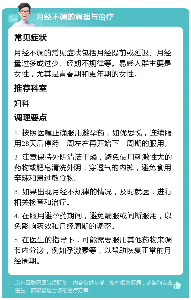 月经不调的调理与治疗 常见症状 月经不调的常见症状包括月经提前或延迟、月经量过多或过少、经期不规律等。易感人群主要是女性，尤其是青春期和更年期的女性。 推荐科室 妇科 调理要点 1. 按照医嘱正确服用避孕药，如优思悦，连续服用28天后停药一周左右再开始下一周期的服用。 2. 注意保持外阴清洁干燥，避免使用刺激性大的药物或肥皂清洗外阴，穿透气的内裤，避免食用辛辣和易过敏食物。 3. 如果出现月经不规律的情况，及时就医，进行相关检查和治疗。 4. 在服用避孕药期间，避免漏服或间断服用，以免影响药效和月经周期的调整。 5. 在医生的指导下，可能需要服用其他药物来调节内分泌，例如孕激素等，以帮助恢复正常的月经周期。