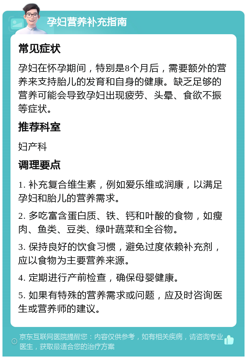 孕妇营养补充指南 常见症状 孕妇在怀孕期间，特别是8个月后，需要额外的营养来支持胎儿的发育和自身的健康。缺乏足够的营养可能会导致孕妇出现疲劳、头晕、食欲不振等症状。 推荐科室 妇产科 调理要点 1. 补充复合维生素，例如爱乐维或润康，以满足孕妇和胎儿的营养需求。 2. 多吃富含蛋白质、铁、钙和叶酸的食物，如瘦肉、鱼类、豆类、绿叶蔬菜和全谷物。 3. 保持良好的饮食习惯，避免过度依赖补充剂，应以食物为主要营养来源。 4. 定期进行产前检查，确保母婴健康。 5. 如果有特殊的营养需求或问题，应及时咨询医生或营养师的建议。