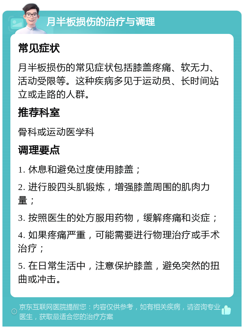 月半板损伤的治疗与调理 常见症状 月半板损伤的常见症状包括膝盖疼痛、软无力、活动受限等。这种疾病多见于运动员、长时间站立或走路的人群。 推荐科室 骨科或运动医学科 调理要点 1. 休息和避免过度使用膝盖； 2. 进行股四头肌锻炼，增强膝盖周围的肌肉力量； 3. 按照医生的处方服用药物，缓解疼痛和炎症； 4. 如果疼痛严重，可能需要进行物理治疗或手术治疗； 5. 在日常生活中，注意保护膝盖，避免突然的扭曲或冲击。