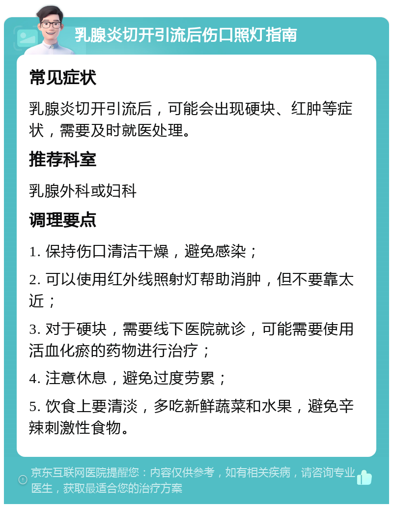 乳腺炎切开引流后伤口照灯指南 常见症状 乳腺炎切开引流后，可能会出现硬块、红肿等症状，需要及时就医处理。 推荐科室 乳腺外科或妇科 调理要点 1. 保持伤口清洁干燥，避免感染； 2. 可以使用红外线照射灯帮助消肿，但不要靠太近； 3. 对于硬块，需要线下医院就诊，可能需要使用活血化瘀的药物进行治疗； 4. 注意休息，避免过度劳累； 5. 饮食上要清淡，多吃新鲜蔬菜和水果，避免辛辣刺激性食物。