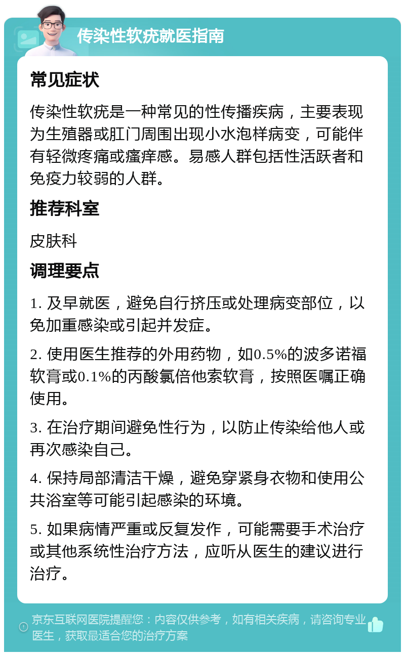 传染性软疣就医指南 常见症状 传染性软疣是一种常见的性传播疾病，主要表现为生殖器或肛门周围出现小水泡样病变，可能伴有轻微疼痛或瘙痒感。易感人群包括性活跃者和免疫力较弱的人群。 推荐科室 皮肤科 调理要点 1. 及早就医，避免自行挤压或处理病变部位，以免加重感染或引起并发症。 2. 使用医生推荐的外用药物，如0.5%的波多诺福软膏或0.1%的丙酸氯倍他索软膏，按照医嘱正确使用。 3. 在治疗期间避免性行为，以防止传染给他人或再次感染自己。 4. 保持局部清洁干燥，避免穿紧身衣物和使用公共浴室等可能引起感染的环境。 5. 如果病情严重或反复发作，可能需要手术治疗或其他系统性治疗方法，应听从医生的建议进行治疗。