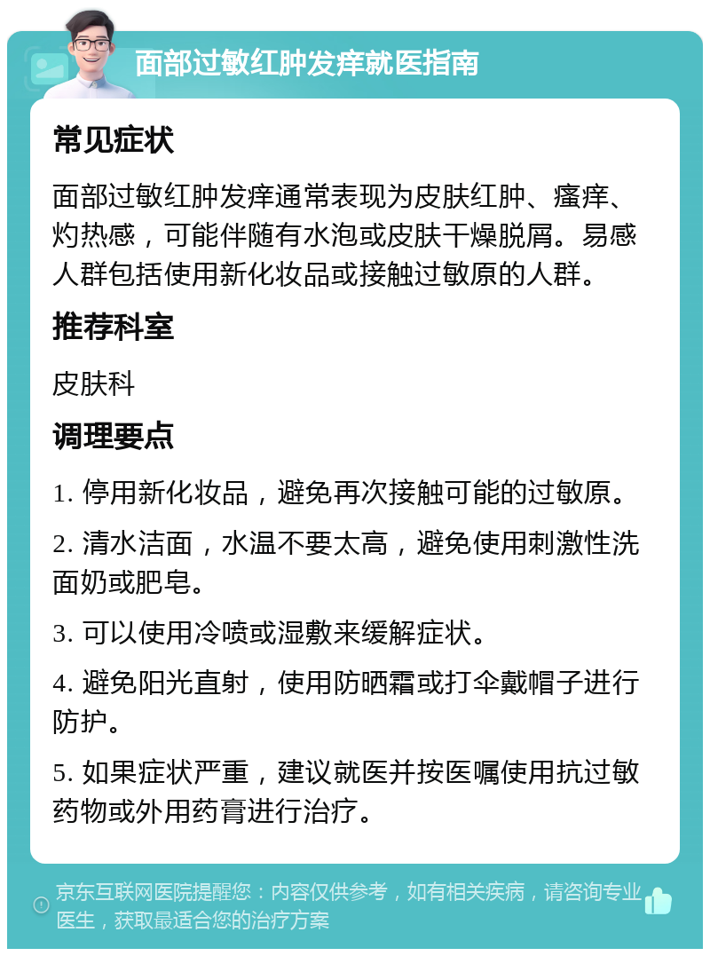 面部过敏红肿发痒就医指南 常见症状 面部过敏红肿发痒通常表现为皮肤红肿、瘙痒、灼热感，可能伴随有水泡或皮肤干燥脱屑。易感人群包括使用新化妆品或接触过敏原的人群。 推荐科室 皮肤科 调理要点 1. 停用新化妆品，避免再次接触可能的过敏原。 2. 清水洁面，水温不要太高，避免使用刺激性洗面奶或肥皂。 3. 可以使用冷喷或湿敷来缓解症状。 4. 避免阳光直射，使用防晒霜或打伞戴帽子进行防护。 5. 如果症状严重，建议就医并按医嘱使用抗过敏药物或外用药膏进行治疗。