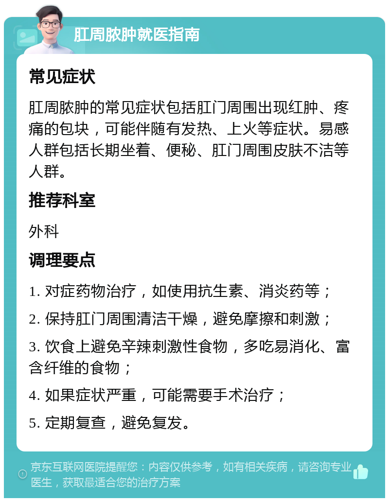 肛周脓肿就医指南 常见症状 肛周脓肿的常见症状包括肛门周围出现红肿、疼痛的包块，可能伴随有发热、上火等症状。易感人群包括长期坐着、便秘、肛门周围皮肤不洁等人群。 推荐科室 外科 调理要点 1. 对症药物治疗，如使用抗生素、消炎药等； 2. 保持肛门周围清洁干燥，避免摩擦和刺激； 3. 饮食上避免辛辣刺激性食物，多吃易消化、富含纤维的食物； 4. 如果症状严重，可能需要手术治疗； 5. 定期复查，避免复发。