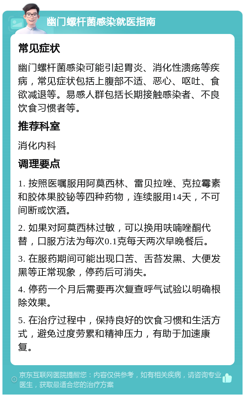 幽门螺杆菌感染就医指南 常见症状 幽门螺杆菌感染可能引起胃炎、消化性溃疡等疾病，常见症状包括上腹部不适、恶心、呕吐、食欲减退等。易感人群包括长期接触感染者、不良饮食习惯者等。 推荐科室 消化内科 调理要点 1. 按照医嘱服用阿莫西林、雷贝拉唑、克拉霉素和胶体果胶铋等四种药物，连续服用14天，不可间断或饮酒。 2. 如果对阿莫西林过敏，可以换用呋喃唑酮代替，口服方法为每次0.1克每天两次早晚餐后。 3. 在服药期间可能出现口苦、舌苔发黑、大便发黑等正常现象，停药后可消失。 4. 停药一个月后需要再次复查呼气试验以明确根除效果。 5. 在治疗过程中，保持良好的饮食习惯和生活方式，避免过度劳累和精神压力，有助于加速康复。