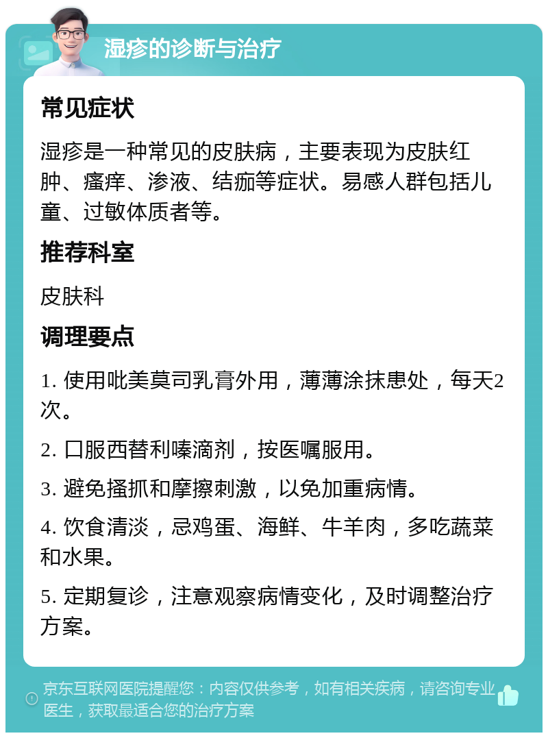 湿疹的诊断与治疗 常见症状 湿疹是一种常见的皮肤病，主要表现为皮肤红肿、瘙痒、渗液、结痂等症状。易感人群包括儿童、过敏体质者等。 推荐科室 皮肤科 调理要点 1. 使用吡美莫司乳膏外用，薄薄涂抹患处，每天2次。 2. 口服西替利嗪滴剂，按医嘱服用。 3. 避免搔抓和摩擦刺激，以免加重病情。 4. 饮食清淡，忌鸡蛋、海鲜、牛羊肉，多吃蔬菜和水果。 5. 定期复诊，注意观察病情变化，及时调整治疗方案。