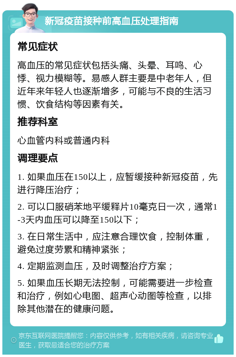 新冠疫苗接种前高血压处理指南 常见症状 高血压的常见症状包括头痛、头晕、耳鸣、心悸、视力模糊等。易感人群主要是中老年人，但近年来年轻人也逐渐增多，可能与不良的生活习惯、饮食结构等因素有关。 推荐科室 心血管内科或普通内科 调理要点 1. 如果血压在150以上，应暂缓接种新冠疫苗，先进行降压治疗； 2. 可以口服硝苯地平缓释片10毫克日一次，通常1-3天内血压可以降至150以下； 3. 在日常生活中，应注意合理饮食，控制体重，避免过度劳累和精神紧张； 4. 定期监测血压，及时调整治疗方案； 5. 如果血压长期无法控制，可能需要进一步检查和治疗，例如心电图、超声心动图等检查，以排除其他潜在的健康问题。