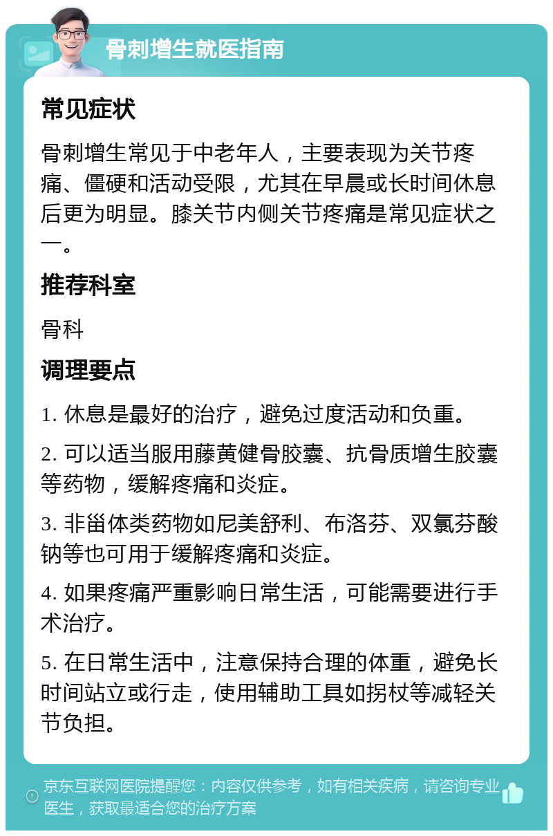 骨刺增生就医指南 常见症状 骨刺增生常见于中老年人，主要表现为关节疼痛、僵硬和活动受限，尤其在早晨或长时间休息后更为明显。膝关节内侧关节疼痛是常见症状之一。 推荐科室 骨科 调理要点 1. 休息是最好的治疗，避免过度活动和负重。 2. 可以适当服用藤黄健骨胶囊、抗骨质增生胶囊等药物，缓解疼痛和炎症。 3. 非甾体类药物如尼美舒利、布洛芬、双氯芬酸钠等也可用于缓解疼痛和炎症。 4. 如果疼痛严重影响日常生活，可能需要进行手术治疗。 5. 在日常生活中，注意保持合理的体重，避免长时间站立或行走，使用辅助工具如拐杖等减轻关节负担。