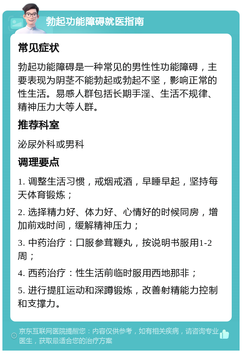 勃起功能障碍就医指南 常见症状 勃起功能障碍是一种常见的男性性功能障碍，主要表现为阴茎不能勃起或勃起不坚，影响正常的性生活。易感人群包括长期手淫、生活不规律、精神压力大等人群。 推荐科室 泌尿外科或男科 调理要点 1. 调整生活习惯，戒烟戒酒，早睡早起，坚持每天体育锻炼； 2. 选择精力好、体力好、心情好的时候同房，增加前戏时间，缓解精神压力； 3. 中药治疗：口服参茸鞭丸，按说明书服用1-2周； 4. 西药治疗：性生活前临时服用西地那非； 5. 进行提肛运动和深蹲锻炼，改善射精能力控制和支撑力。